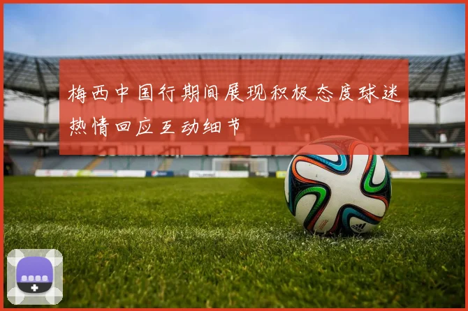 梅西中国行期间展现积极态度球迷热情回应互动细节