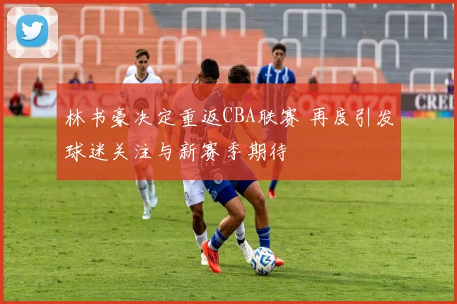 林书豪决定重返CBA联赛 再度引发球迷关注与新赛季期待