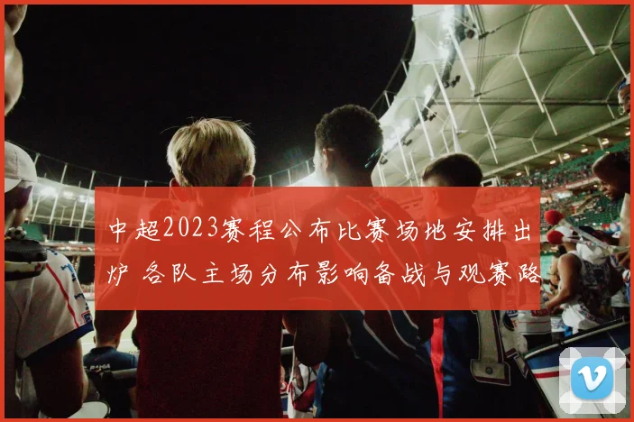 中超2023赛程公布比赛场地安排出炉 各队主场分布影响备战与观赛路径