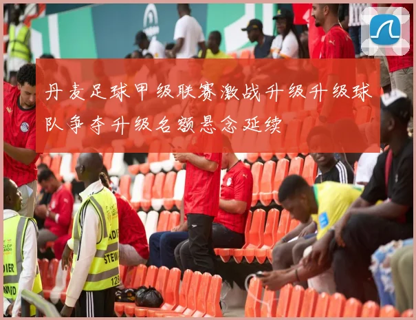 丹麦足球甲级联赛激战升级升级球队争夺升级名额悬念延续
