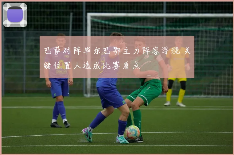 巴萨对阵毕尔巴鄂主力阵容浮现 关键位置人选成比赛看点