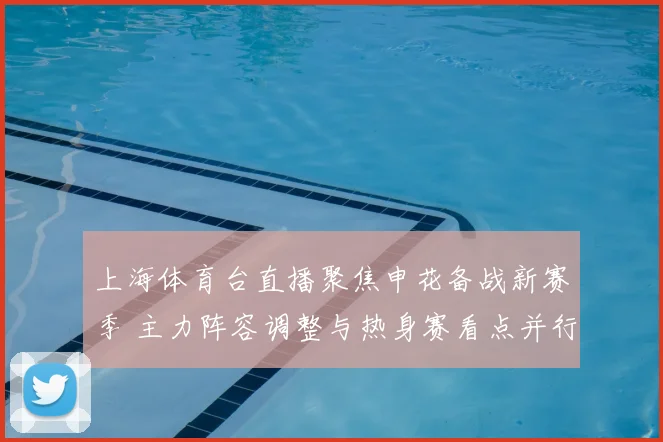上海体育台直播聚焦申花备战新赛季 主力阵容调整与热身赛看点并行