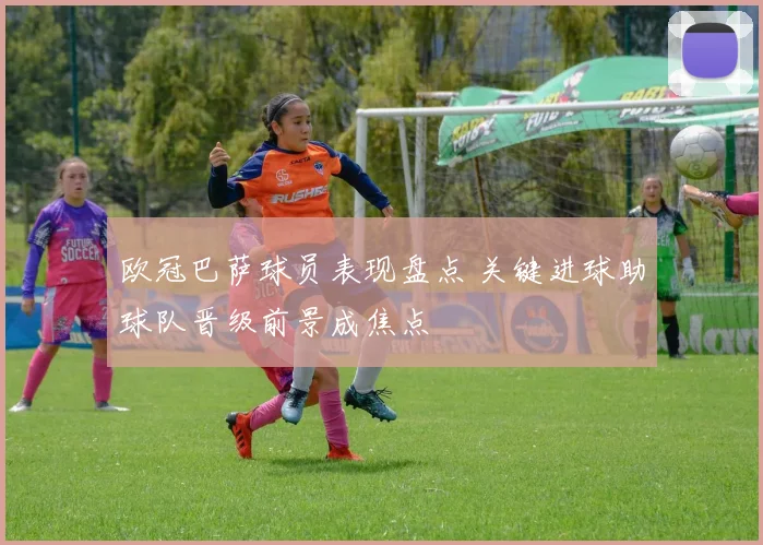 欧冠巴萨球员表现盘点 关键进球助球队晋级前景成焦点