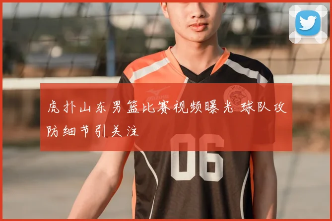 虎扑山东男篮比赛视频曝光 球队攻防细节引关注