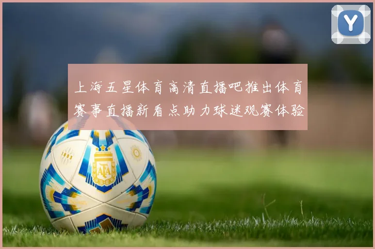 上海五星体育高清直播吧推出体育赛事直播新看点助力球迷观赛体验提升