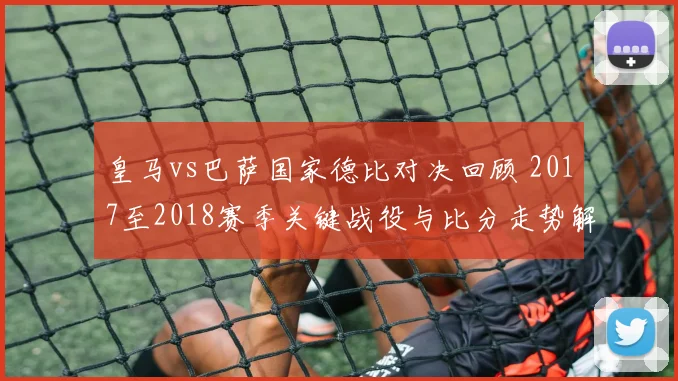 皇马vs巴萨国家德比对决回顾 2017至2018赛季关键战役与比分走势解析