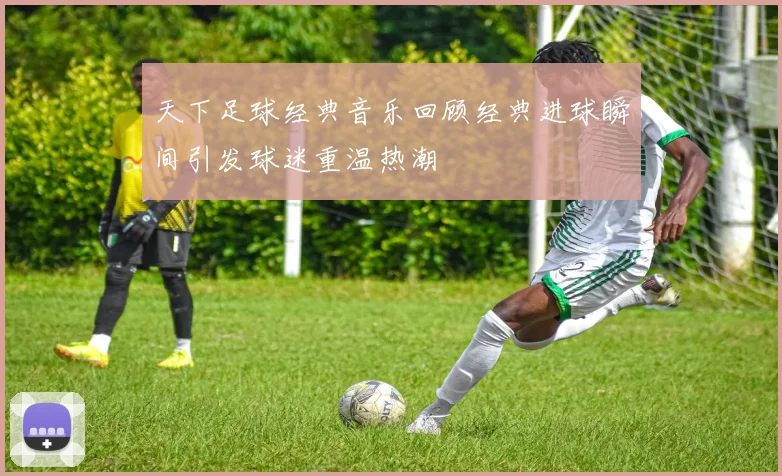 天下足球经典音乐回顾经典进球瞬间引发球迷重温热潮