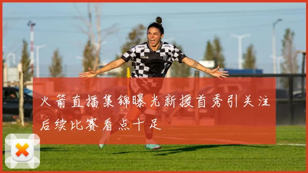 火箭直播集锦曝光新援首秀引关注后续比赛看点十足
