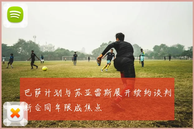 巴萨计划与苏亚雷斯展开续约谈判新合同年限成焦点