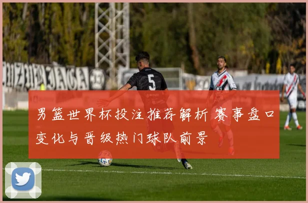 男篮世界杯投注推荐解析 赛事盘口变化与晋级热门球队前景