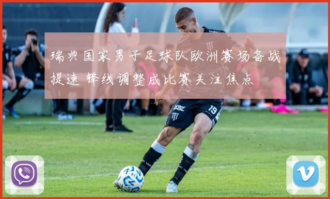 瑞典国家男子足球队欧洲赛场备战提速 锋线调整成比赛关注焦点