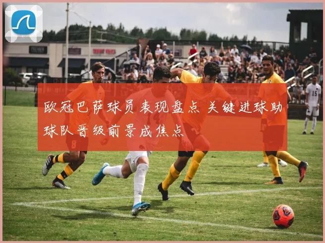 欧冠巴萨球员表现盘点 关键进球助球队晋级前景成焦点