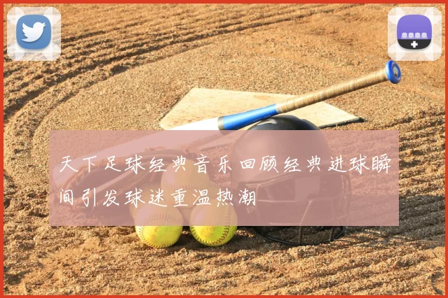 天下足球经典音乐回顾经典进球瞬间引发球迷重温热潮