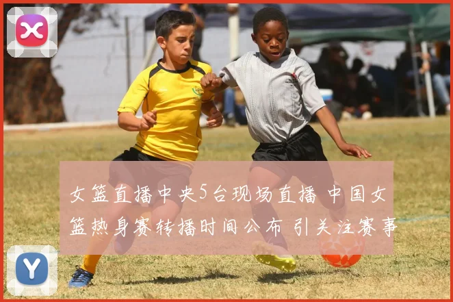 女篮直播中央5台现场直播 中国女篮热身赛转播时间公布 引关注赛事看点