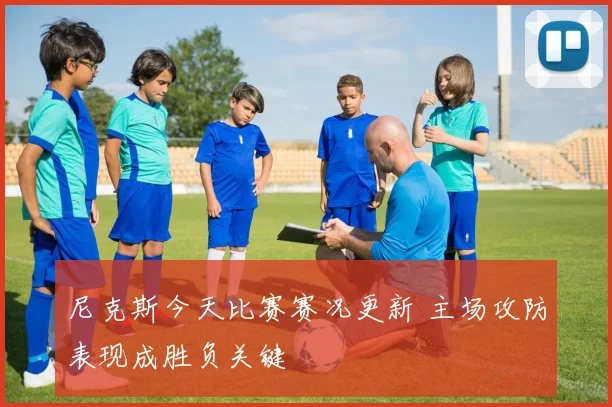 尼克斯今天比赛赛况更新 主场攻防表现成胜负关键