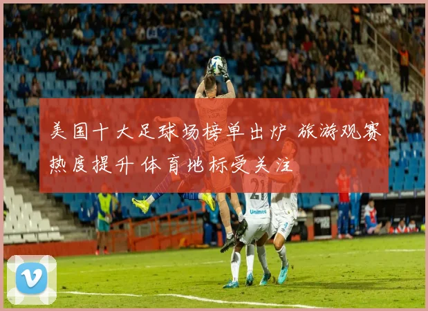 美国十大足球场榜单出炉 旅游观赛热度提升 体育地标受关注