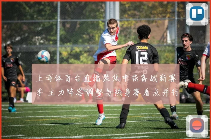 上海体育台直播聚焦申花备战新赛季 主力阵容调整与热身赛看点并行