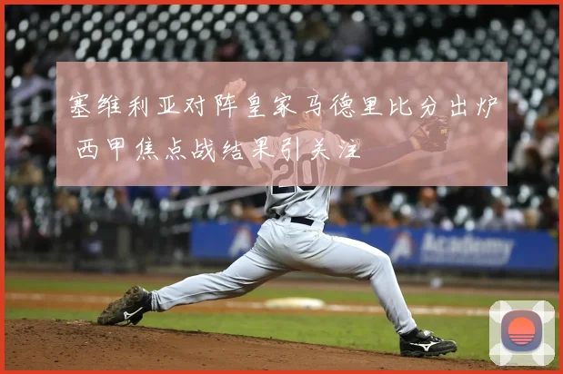 塞维利亚对阵皇家马德里比分出炉 西甲焦点战结果引关注