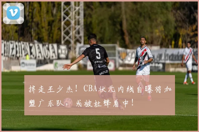 挤走王少杰！CBA状元内线自曝将加盟广东队，或被杜锋看中！
