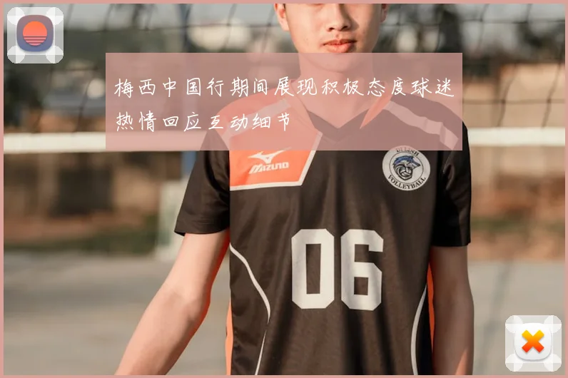 梅西中国行期间展现积极态度球迷热情回应互动细节