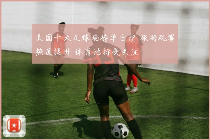 美国十大足球场榜单出炉 旅游观赛热度提升 体育地标受关注