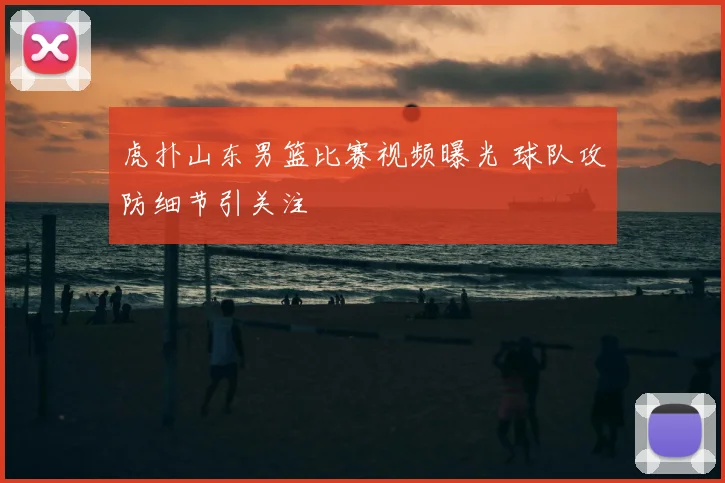 虎扑山东男篮比赛视频曝光 球队攻防细节引关注