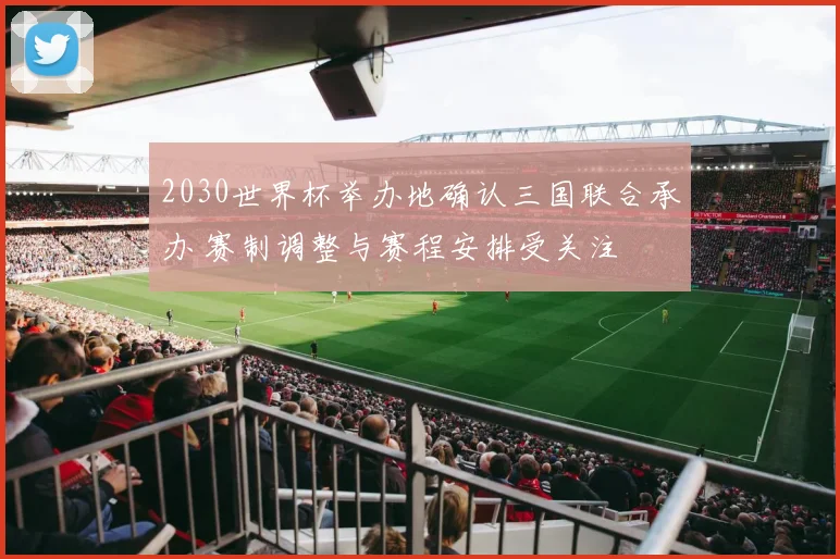 2030世界杯举办地确认三国联合承办 赛制调整与赛程安排受关注
