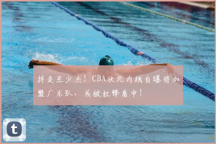 挤走王少杰！CBA状元内线自曝将加盟广东队，或被杜锋看中！