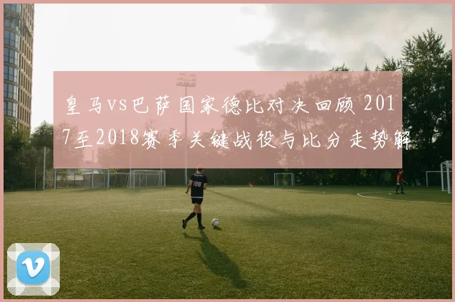 皇马vs巴萨国家德比对决回顾 2017至2018赛季关键战役与比分走势解析