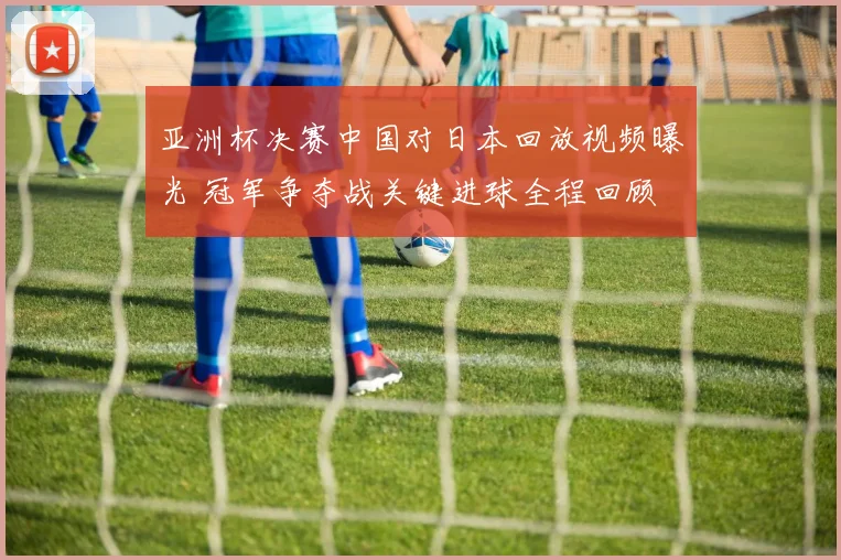 亚洲杯决赛中国对日本回放视频曝光 冠军争夺战关键进球全程回顾