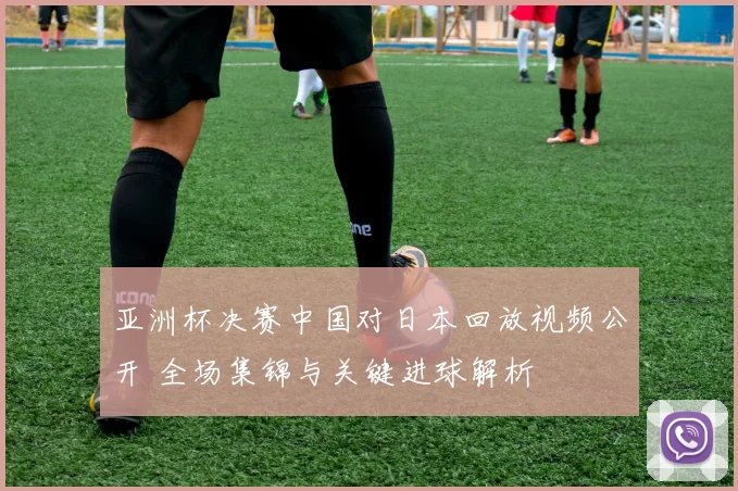 亚洲杯决赛中国对日本回放视频公开 全场集锦与关键进球解析
