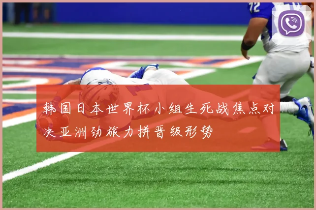 韩国日本世界杯小组生死战焦点对决亚洲劲旅力拼晋级形势