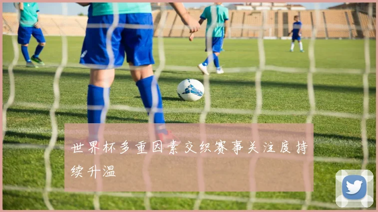 世界杯多重因素交织赛事关注度持续升温