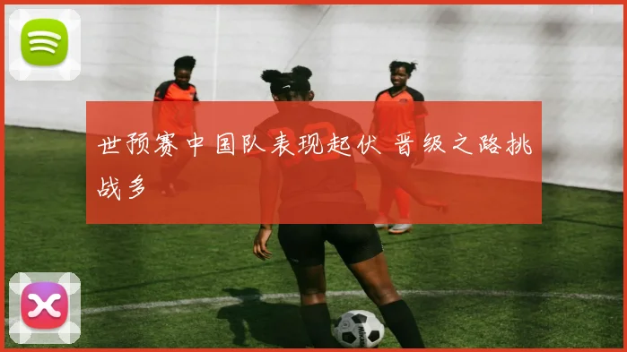 世预赛中国队表现起伏 晋级之路挑战多