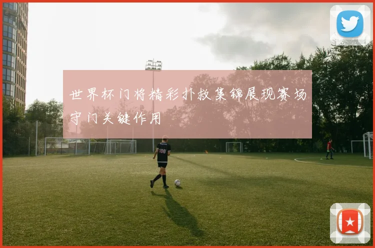 世界杯门将精彩扑救集锦展现赛场守门关键作用