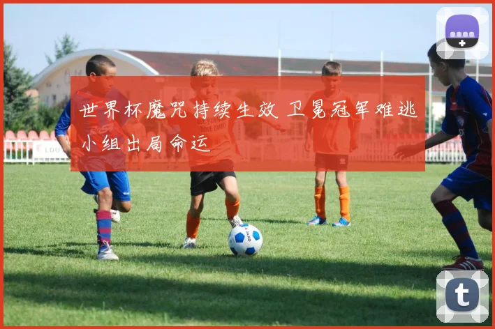 世界杯魔咒持续生效 卫冕冠军难逃小组出局命运