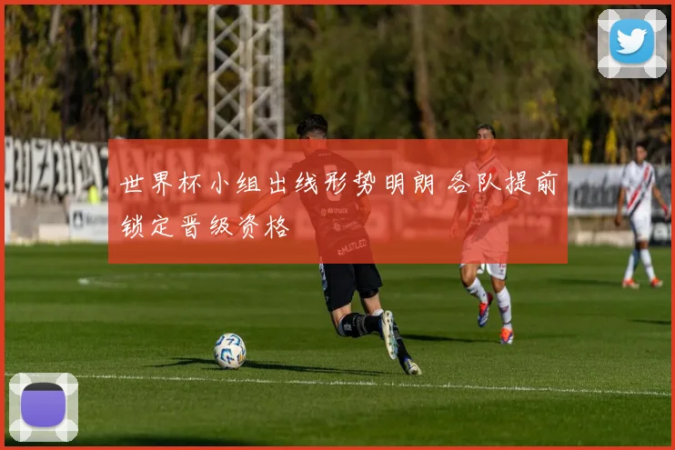 世界杯小组出线形势明朗 各队提前锁定晋级资格