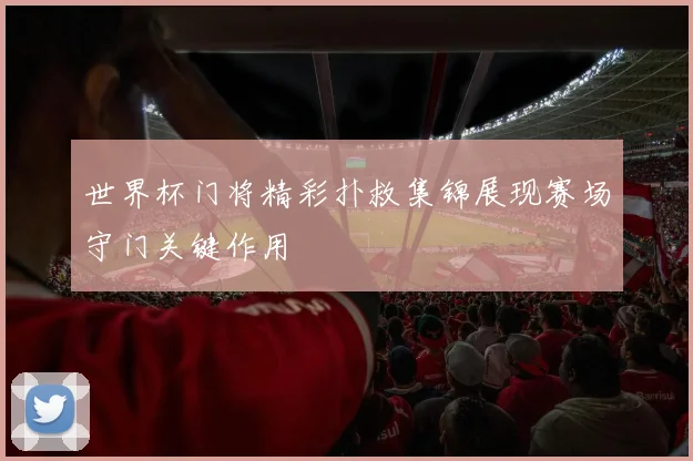 世界杯门将精彩扑救集锦展现赛场守门关键作用